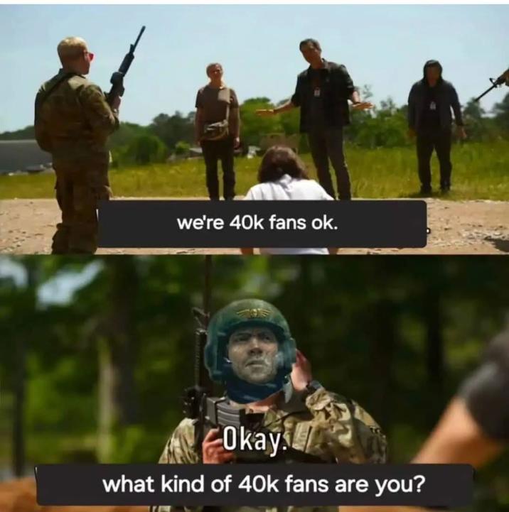 we're 40k fans ok. Okay what kind of 40k fans are you?