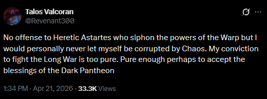 Talos Valcoran @Revenant300 10 No offense to Heretic Astartes who siphon the powers of the Warp but I would personally never let myself be corrupted by Chaos. My conviction to fight the Long War is too pure. Pure enough perhaps to accept the blessings of the Dark Pantheon 1:34 PM - Apr 21, 2026 - 33.3K Views