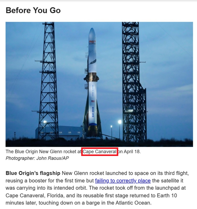 Before You Go BLUE ORIGIN RST The Blue Origin New Glenn rocket at Cape Canaveral on April 18. Photographer: John Raoux/AP Blue Origin's flagship New Glenn rocket launched to space on its third flight, reusing a booster for the first time but failing to correctly_place the satellite it was carrying into its intended orbit. The rocket took off from the launchpad at Cape Canaveral, Florida, and its reusable first stage returned to Earth 10 minutes later, touching down on a barge in the Atlantic Ocean.