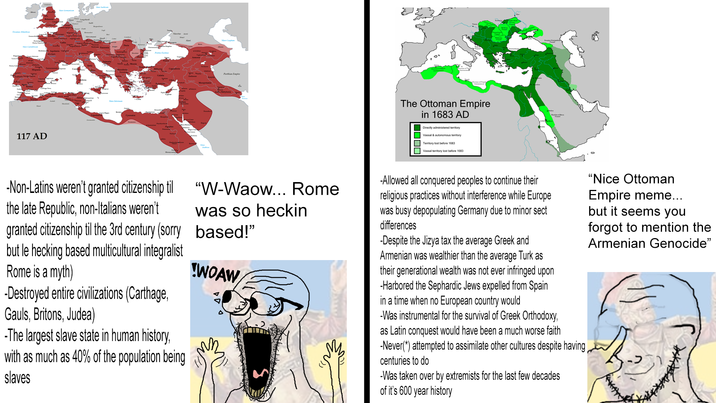 O Alentin Mare Cantabim 117 AD Cappadocia Mesopotamia Parthian Empire The Ottoman Empire in 1683 AD Directly administered territory Vassal & autonomous territory Territory lost before 1683 Vassal territory lost before 1683 -Non-Latins weren't granted citizenship til the late Republic, non-Italians weren't granted citizenship til the 3rd century (sorry but le hecking based multicultural integralist Rome is a myth) -Destroyed entire civilizations (Carthage, Gauls, Britons, Judea) -The largest slave state in human history, with as much as 40% of the population being slaves "W-Waow... Rome was so heckin based!" WOAW -Allowed all conquered peoples to continue their religious practices without interference while Europe was busy depopulating Germany due to minor sect differences -Despite the Jizya tax the average Greek and Armenian was wealthier than the average Turk as their generational wealth was not ever infringed upon -Harbored the Sephardic Jews expelled from Spain in a time when no European country would -Was instrumental for the survival of Greek Orthodoxy, as Latin conquest would have been a much worse faith -Never(*) attempted to assimilate other cultures despite having, centuries to do -Was taken over by extremists for the last few decades of it's 600 year history "Nice Ottoman Empire meme... but it seems you forgot to mention the Armenian Genocide"
