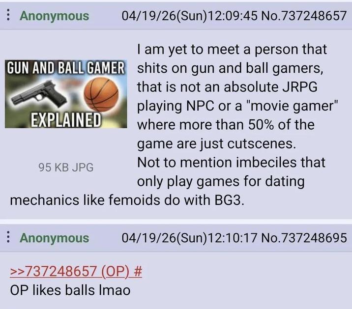 Anonymous 04/19/26(Sun)12:09:45 No.737248657 I am yet to meet a person that GUN AND BALL GAMER s---- on gun and ball gamers, EXPLAINED 95 KB JPG that is not an absolute JRPG playing NPC or a "movie gamer" where more than 50% of the game are just cutscenes. Not to mention imbeciles that only play games for dating mechanics like femoids do with BG3. Anonymous 04/19/26(Sun)12:10:17 No.737248695 >>737248657 (OP) # OP likes balls Imao