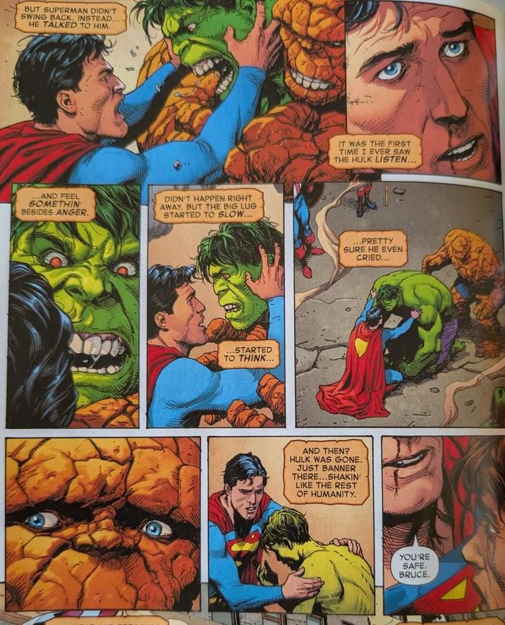 BUT SUPERMAN DIDN'T SWING BACK. INSTEAD... HE TALKED TO HIM. ...AND FEEL SOMETHIN BESIDES ANGER. DIDN'T HAPPEN RIGHT AWAY. BUT THE BIG LUG STARTED TO SLOW... ...STARTED TO THINK... IT WAS THE FIRST TIME I EVER SAW THE HULK LISTEN... PRETTY SURE HE EVEN CRIED... AND THEN? HULK WAS GONE. JUST BANNER THERE...SHAKIN' LIKE THE REST OF HUMANITY. YOU'RE SAFE, BRUCE.