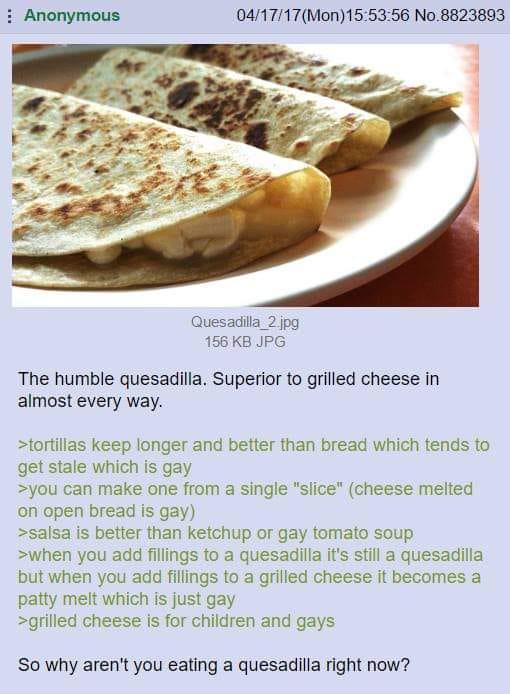 Anonymous 04/17/17 (Mon)15:53:56 No.8823893 Quesadilla 2.jpg 156 KB JPG The humble quesadilla. Superior to grilled cheese in almost every way. >tortillas keep longer and better than bread which tends to get stale which is gay >you can make one from a single "slice" (cheese melted on open bread is gay) >salsa is better than ketchup or gay tomato soup >when you add fillings to a quesadilla it's still a quesadilla but when you add fillings to a grilled cheese it becomes a patty melt which is just gay >grilled cheese is for children and gays So why aren't you eating a quesadilla right now?