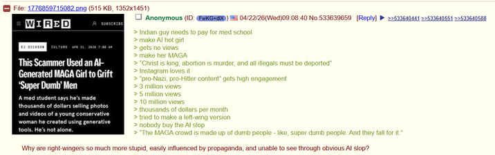 File: 1776859715082.png (515 KB, 1352x1451) WIRED A SUBSCRIBE EJ DICKSON CULTURE APR 21, 2825 7:06 AM This Scammer Used an Al- Generated MAGA Girl to Grift 'Super Dumb' Men A med student says he's made thousands of dollars selling photos. and videos of a young conservative woman he created using generative tools. He's not alone. Anonymous (ID: FwKG+dIX) 04/22/26(Wed)09:08:40 No.533639659 [Reply] >>533640441 >>533640551 >>533640588 > Indian guy needs to pay for med school > make Al hot girl > gets no views > make her MAGA > "Christ is king, abortion is murder, and all illegals must be deported" > Instagram loves it > "pro-Nazi, pro-Hitler content" gets high engagement > 3 million views > 5 million views > 10 million views > thousands of dollars per month > tried to make a left-wing version > nobody buy the Al slop > "The MAGA crowd is made up of dumb people - like, super dumb people. And they fall for it." Why are right-wingers so much more stupid, easily influenced by propaganda, and unable to see through obvious Al slop?