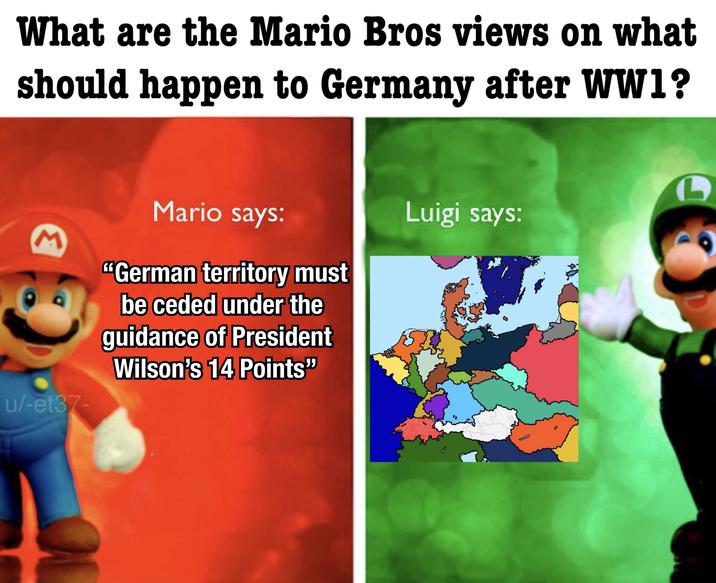 What are the Mario Bros views on what should happen to Germany after WW1? M Mario says: u/-et37- "German territory must be ceded under the guidance of President Wilson's 14 Points" Luigi says: