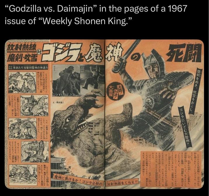 “Godzilla vs. Daimajin" in the pages of a 1967 issue of “Weekly Shonen King.” 放射熱線 こうせきだいまじん じんつう 魔剣・吹雪 今の体あたり攻撃対魔神の神通力 大 ゴジラで魔神 パンチがとんだ になる大神 田 死開 決闘! 大画 ゴジラの強力が、 だが、太陽神も負けては いない。ゴジラのすきを見 つけるや、で、ゴジラの もつれあった は、東京のたうちま わりながら、やがて東京 の水中に消えていった と がおきあがったと ころを、ゴジラの尾の ギャオーツ はげしく ほえたゴジラが、天皇の お 魔剣をぬき、吹雪をおこし、 ゴジラにいどむ大魔神! かえす。 たびかさなる核実 太平洋の 和な島でねじっていたゴジラが、おこ りだした。 が、日本の山中にいた大神、 龍の扉にいかって、あばれだした。 ゴジラと! 張は、東京では ったりであった。 ガオーツ ゴジラがおそいかかろ うとしたしゅんかん、大神は、はげ しく左手をまわした。 ゴーツ ゴジラのまわりに大 がまきおこる! あいをつかれて、お おもわずよろめくゴジラ。だが、よろめ きながらも、すかさず放射熱をうち バリバリバリット はげしい髪に、 こんどは大神がひるむ! 東京をゆ ひつき 魔神に負けるか! ゴジラ必殺の放射熱線をくらえ!!