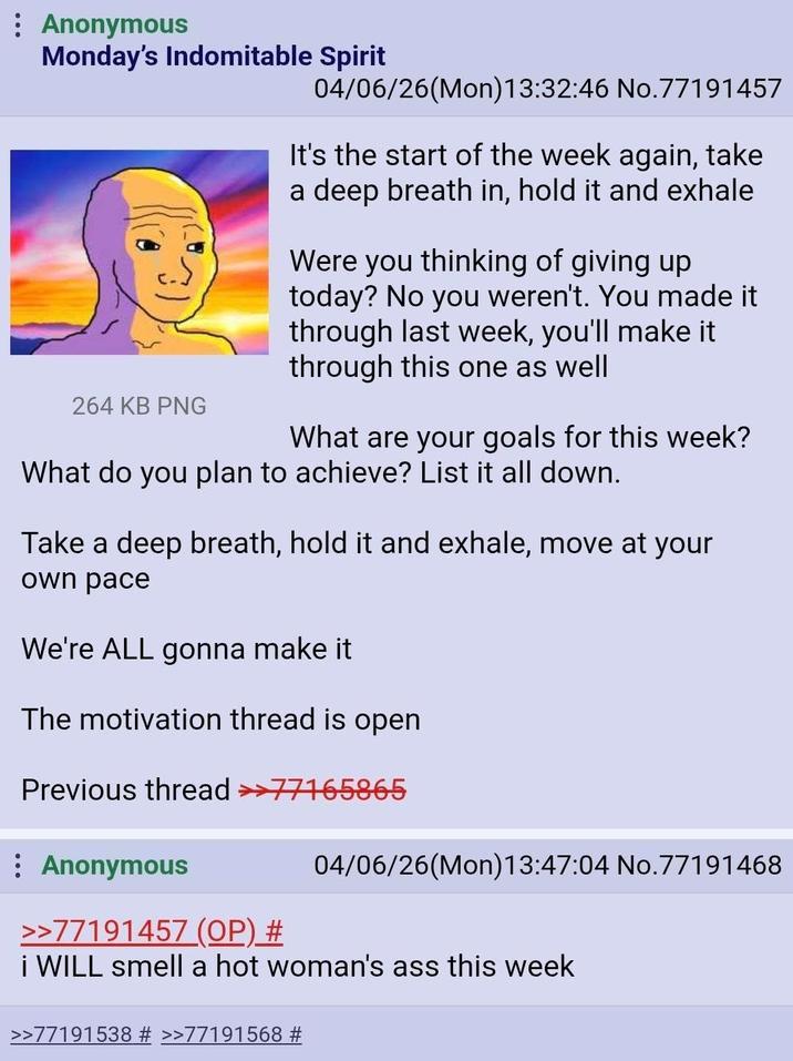 : Anonymous Monday's Indomitable Spirit 264 KB PNG 04/06/26(Mon) 13:32:46 No.77191457 It's the start of the week again, take a deep breath in, hold it and exhale Were you thinking of giving up today? No you weren't. You made it through last week, you'll make it through this one as well What are your goals for this week? What do you plan to achieve? List it all down. Take a deep breath, hold it and exhale, move at your own pace We're ALL gonna make it The motivation thread is open Previous thread >>77165865 : Anonymous >>77191457 (OP) # 04/06/26(Mon) 13:47:04 No.77191468 i WILL smell a hot woman's ass this week >>77191538 # >>77191568 #