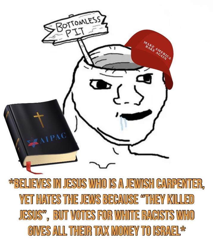 + КАТРАС BOTTOMLESS PIT MAKE AMERICA RAKE AGAIN *BELIEVES IN JESUS WHO IS A JEWISH CARPENTER, YET HATES THE JEWS BECAUSE "THEY KILLED JESUS", BUT VOTES FOR WHITE RACISTS WHO GIVES ALL THEIR TAX MONEY TO ISRAEL*