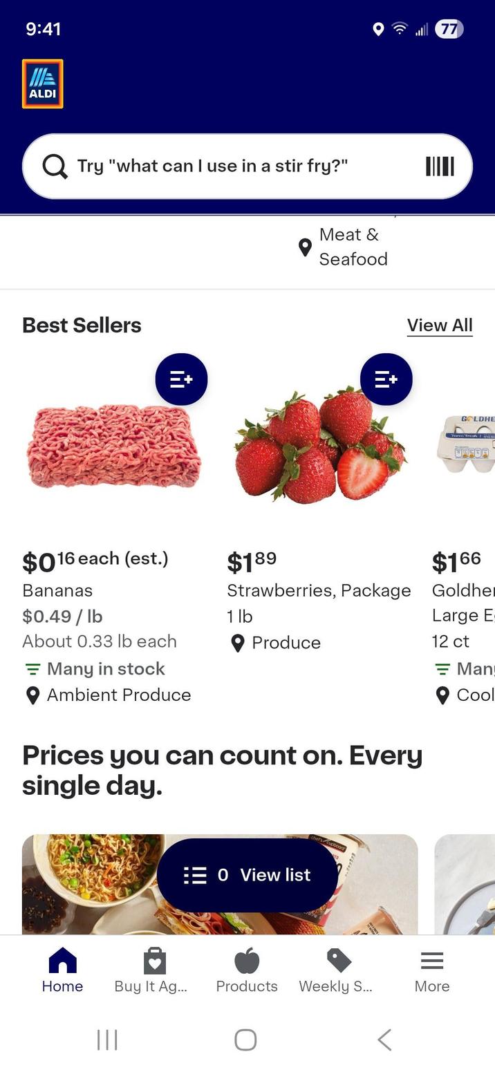 9:41 ALDI Q Try "what can I use in a stir fry?" Best Sellers $016 each (est.) $189 Meat & Seafood E+ 77 View All GOLDHE Turm Fresh $166 Bananas Strawberries, Package Goldher $0.49/lb 1 lb About 0.33 lb each Produce Many in stock Large E 12 ct = Man Ambient Produce Prices you can count on. Every single day. Home ||| 0 View list chef's cupboard® Buy It Ag... Products Weekly S... = More Cool
