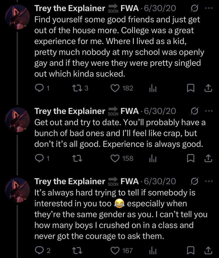 Trey the Explainer FWA - 6/30/20 SOON 0 Find yourself some good friends and just get out of the house more. College was a great experience for me. Where I lived as a kid, pretty much nobody at my school was openly gay and if they were they were pretty singled out which kinda sucked. 1 273 182 山 • Trey the Explainer SOON FWA 6/30/20 D Get out and try to date. You'll probably have a bunch of bad ones and I'll feel like crap, but don't it's all good. Experience is always good. Q1 27 158 山 ☐ ↑ 企 0 Trey the Explainer SOON FWA 6/30/20 It's always hard trying to tell if somebody is interested in you too especially when they're the same gender as you. I can't tell you how many boys I crushed on in a class and never got the courage to ask them. 2 17 167 山