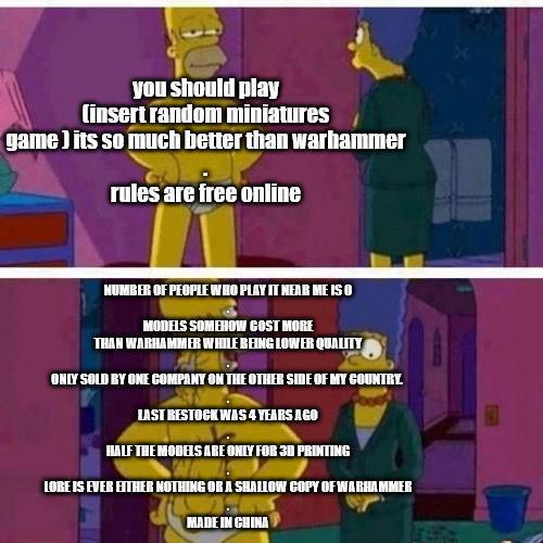 you should play (insert random miniatures game) its so much better than warhammer rules are free online NUMBER OF PEOPLE WHO PLAY IT NEAR ME IS O MODELS SOMEHOW COST MORE THAN WARHAMMER WHILE BEING LOWER QUALITY ONLY SOLD BY ONE COMPANY ON THE OTHER SIDE OF MY COUNTRY. LAST RESTOCK WAS 4 YEARS AGO HALF THE MODELS ARE ONLY FOR 3D PRINTING LORE IS EVER EITHER NOTHING OR A SHALLOW COPY OF WARHAMMER MADE IN CHINA