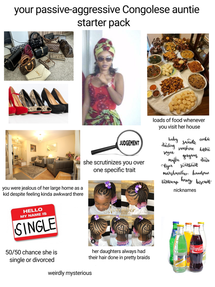 your passive-aggressive Congolese auntie starter pack you were jealous of her large home as a kid despite feeling kinda awkward there HELLO MY NAME IS SINGLE 50/50 chance she is JUDGEMENT she scrutinizes you over one specific trait November Leve loads of food whenever you visit her house cookie baby sweetie darling sunshine hitten sugar muffin gorgeous dear tiger sweetheart marshmallow handsome honey biscuit buttercup nicknames Spr her daughters always had their hair done in pretty braids 200 year Schweppes Original Tonic Water single or divorced weirdly mysterious 250mle Coca-Cola epper