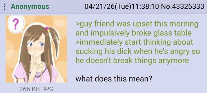 Anonymous ? 266 KB JPG 04/21/26(Tue)11:38:10 No.43326333 >guy friend was upset this morning and impulsively broke glass table >immediately start thinking about sucking his d--- when he's angry so he doesn't break things anymore what does this mean?