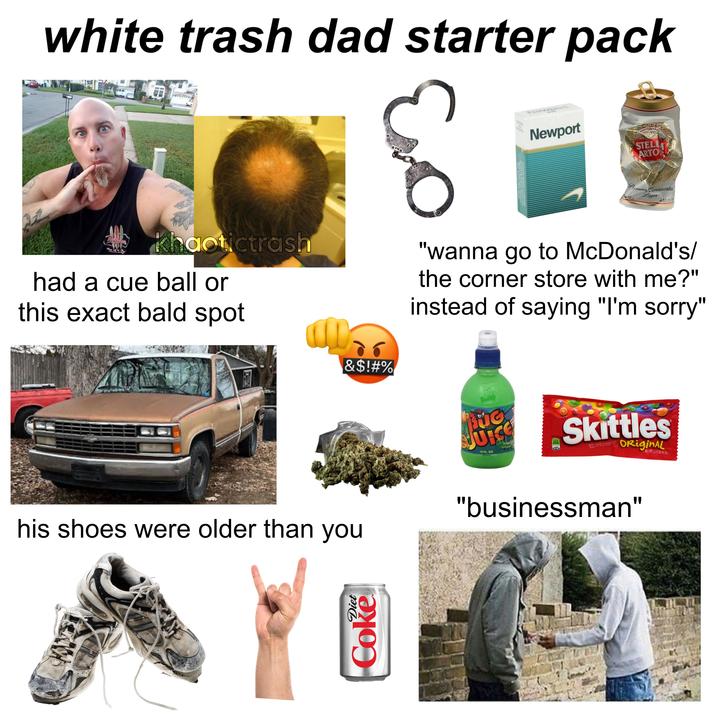 white trash dad starter pack 30 SALE Newpor Newport STELL ARTON ELIVE SINAL B Premium Continental VOL. Lager 440 mie WH khaotictrash had a cue ball or this exact bald spot &$!#% "wanna go to McDonald's/ the corner store with me?" instead of saying "I'm sorry" his shoes were older than you Diet Coke ADUG JUICE 10 FL. OZ. 250 10 Skittles BITE SIZE CANDIES OriginAL "businessman" NET WT 2.17 02 61.5g