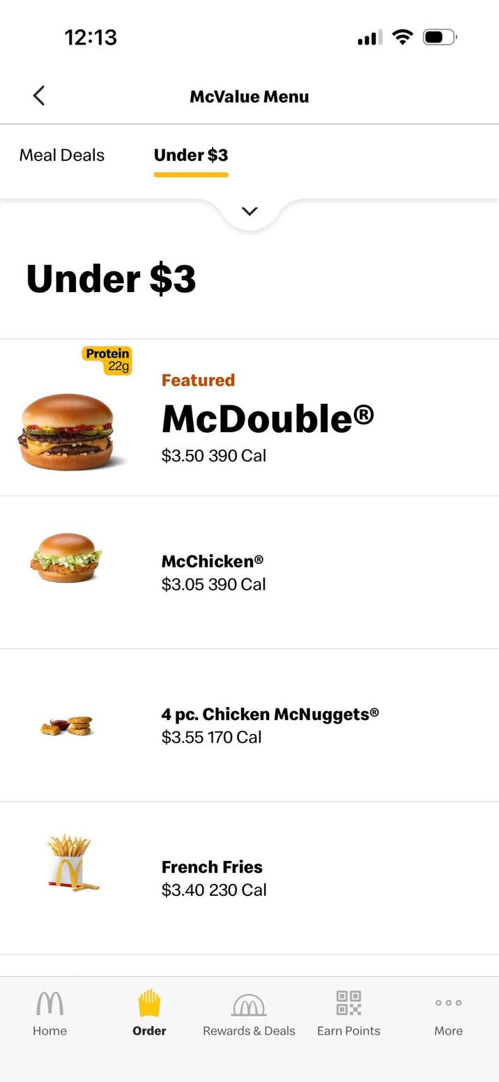< 12:13 McValue Menu Meal Deals Under $3 M Home Under $3 Protein 22g L Featured McDouble® $3.50 390 Cal McChickenⓇ $3.05 390 Cal 4 pc. Chicken McNuggets® $3.55 170 Cal French Fries $3.40 230 Cal 000 Order Rewards & Deals Earn Points More