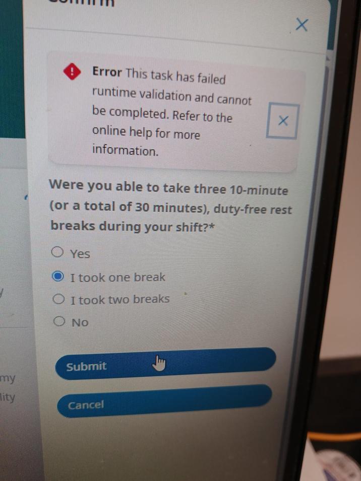 X Error This task has failed runtime validation and cannot be completed. Refer to the online help for more information. X Were you able to take three 10-minute (or a total of 30 minutes), duty-free rest breaks during your shift?* O Yes I took one break I took two breaks O NO Submit my lity Cancel
