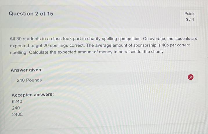 Question 2 of 15 Points 0/1 All 30 students in a class took part in charity spelling competition. On average, the students are expected to get 20 spellings correct. The average amount of sponsorship is 40p per correct spelling. Calculate the expected amount of money to be raised for the charity. Answer given: 240 Pounds Accepted answers: £240 240 240£