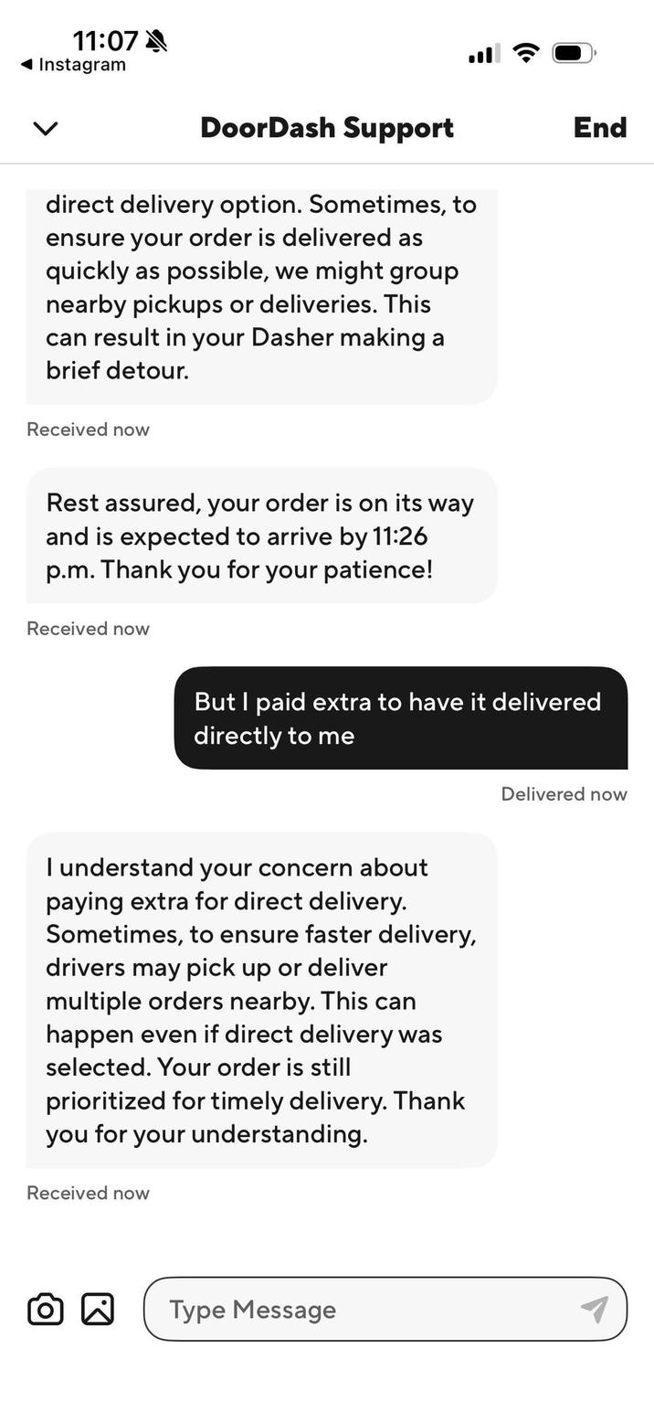 11:07 Instagram DoorDash Support direct delivery option. Sometimes, to ensure your order is delivered as quickly as possible, we might group nearby pickups or deliveries. This can result in your Dasher making a brief detour. Received now End Rest assured, your order is on its way and is expected to arrive by 11:26 p.m. Thank you for your patience! Received now But I paid extra to have it delivered directly to me I understand your concern about paying extra for direct delivery. Sometimes, to ensure faster delivery, drivers may pick up or deliver multiple orders nearby. This can happen even if direct delivery was selected. Your order is still prioritized for timely delivery. Thank you for your understanding. Received now Type Message Delivered now