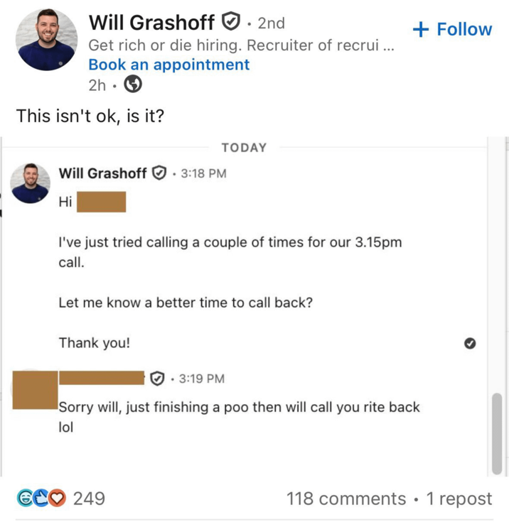 Will Grashoff 2nd Get rich or die hiring. Recruiter of recrui... Book an appointment 2h . This isn't ok, is it? + Follow Will Grashoff 3:18 PM • Hi TODAY I've just tried calling a couple of times for our 3.15pm call. Let me know a better time to call back? Thank you! . 3:19 PM Sorry will, just finishing a then will call you rite back lol GCO 249 118 comments • 1 repost