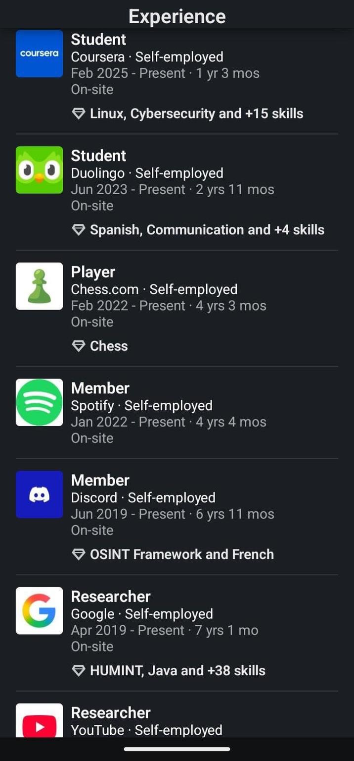 Experience Student coursera Coursera. Self-employed Feb 2025 - Present 1 yr 3 mos On-site Linux, Cybersecurity and +15 skills Student Duolingo. Self-employed Jun 2023 - Present 2 yrs 11 mos On-site Spanish, Communication and +4 skills Player Chess.com - Self-employed Feb 2022 - Present 4 yrs 3 mos On-site Chess Member Spotify - Self-employed Jan 2022 - Present • 4 yrs 4 mos On-site e Member Discord Self-employed Jun 2019 - Present 6 yrs 11 mos On-site → OSINT Framework and French Researcher Google Self-employed Apr 2019 - Present • 7 yrs 1 mo On-site HUMINT, Java and +38 skills Researcher YouTube - Self-employed