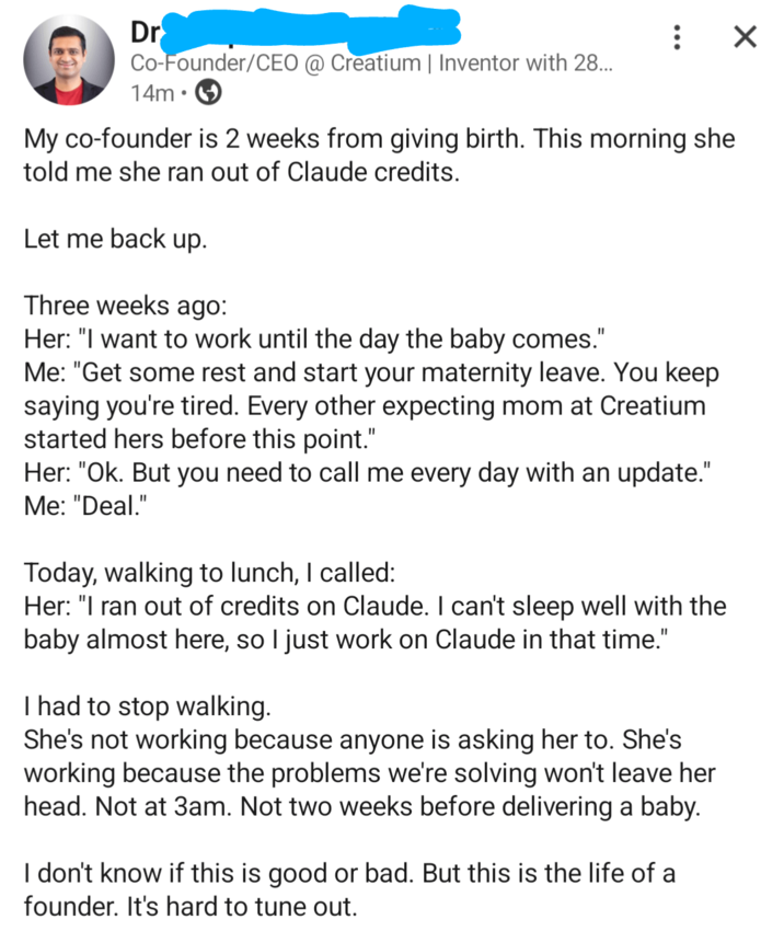 Dr Co-Founder/CEO @ Creatium | Inventor with 28... 14m : ☑ My co-founder is 2 weeks from giving birth. This morning she told me she ran out of Claude credits. Let me back up. Three weeks ago: Her: "I want to work until the day the baby comes." Me: "Get some rest and start your maternity leave. You keep saying you're tired. Every other expecting mom at Creatium started hers before this point." Her: "Ok. But you need to call me every day with an update." Me: "Deal." Today, walking to lunch, I called: Her: "I ran out of credits on Claude. I can't sleep well with the baby almost here, so I just work on Claude in that time." I had to stop walking. She's not working because anyone is asking her to. She's working because the problems we're solving won't leave her head. Not at 3am. Not two weeks before delivering a baby. I don't know if this is good or bad. But this is the life of a founder. It's hard to tune out.