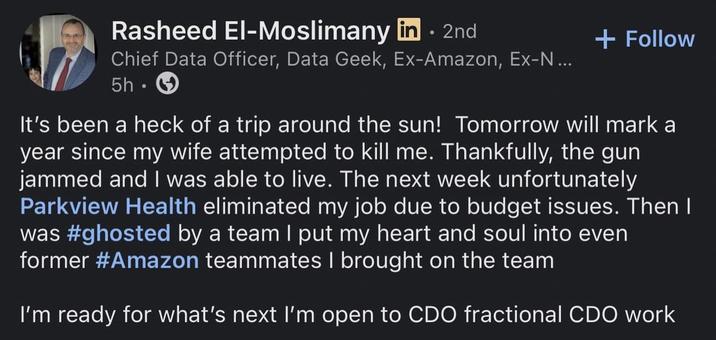 Rasheed El-Moslimany in ⚫ 2nd Chief Data Officer, Data Geek, Ex-Amazon, Ex-N... 5h. + Follow It's been a heck of a trip around the sun! Tomorrow will mark a year since my wife attempted to kill me. Thankfully, the gun jammed and I was able to live. The next week unfortunately Parkview Health eliminated my job due to budget issues. Then I was #ghosted by a team I put my heart and soul into even former #Amazon teammates I brought on the team I'm ready for what's next I'm open to CDO fractional CDO work
