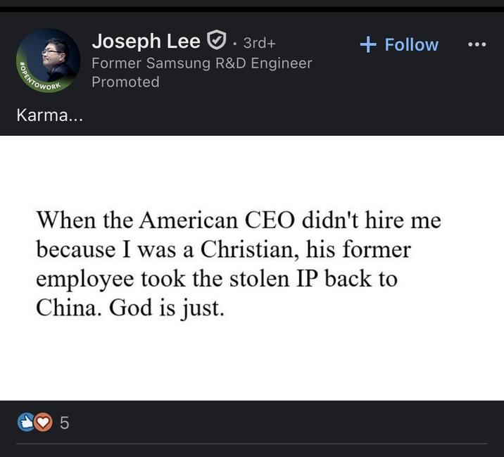 POPENTOWORK Karma... Joseph Lee 3rd+ Former Samsung R&D Engineer Promoted + Follow When the American CEO didn't hire me because I was a Christian, his former employee took the stolen IP back to China. God is just. 5
