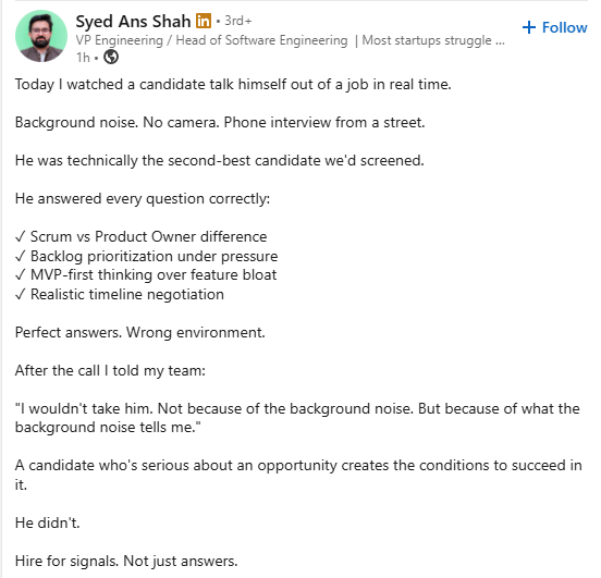 Syed Ans Shah in ⚫ 3rd+ VP Engineering / Head of Software Engineering | Most startups struggle... 1h- Today I watched a candidate talk himself out of a job in real time. Background noise. No camera. Phone interview from a street. He was technically the second-best candidate we'd screened. He answered every question correctly: ✓ Scrum vs Product Owner difference ✓ Backlog prioritization under pressure ✓ MVP-first thinking over feature bloat ✓ Realistic timeline negotiation Perfect answers. Wrong environment. After the call I told my team: + Follow "I wouldn't take him. Not because of the background noise. But because of what the background noise tells me." A candidate who's serious about an opportunity creates the conditions to succeed in it. He didn't. Hire for signals. Not just answers.