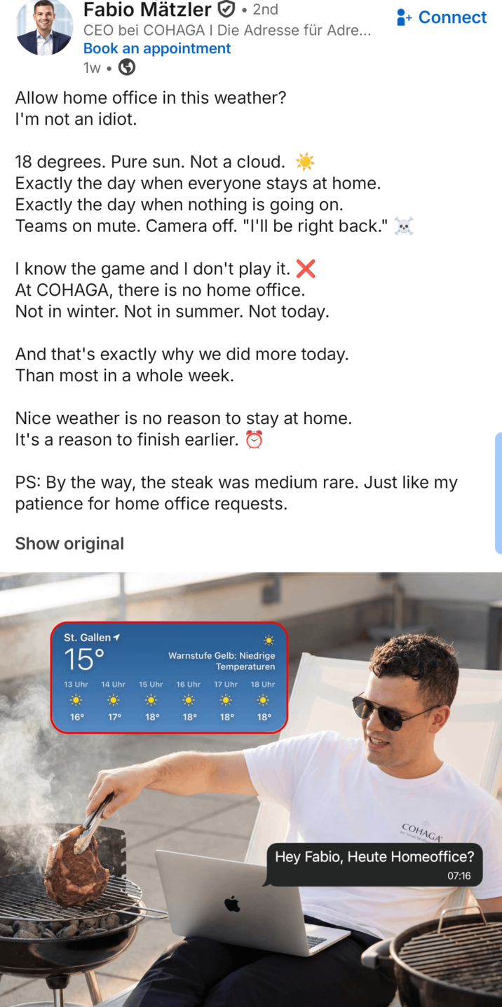Fabio Mätzler ⚫2nd CEO bei COHAGA I Die Adresse für Adre... Book an appointment 1w • Allow home office in this weather? I'm not an idiot. 18 degrees. Pure sun. Not a cloud. Exactly the day when everyone stays at home. Exactly the day when nothing is going on. Teams on mute. Camera off. "I'll be right back." I know the game and I don't play it. ✗ At COHAGA, there is no home office. Not in winter. Not in summer. Not today. And that's exactly why we did more today. Than most in a whole week. Nice weather is no reason to stay at home. It's a reason to finish earlier. Connect PS: By the way, the steak was medium rare. Just like my patience for home office requests. Show original St. Gallen 1 15° Warnstufe Gelb: Niedrige Temperaturen 13 Uhr 14 Uhr 15 Uhr 16 Uhr 17 Uhr 18 Uhr 16° 17° 18° 18° 18° 18° COHAGA ne kuusi fe aff Hey Fabio, Heute Homeoffice? 07:16