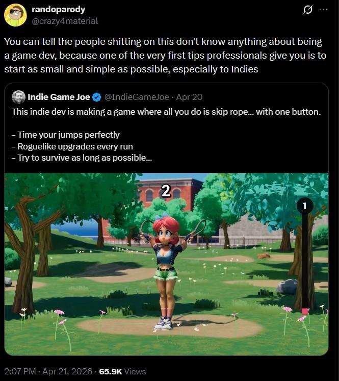randoparody @crazy4material You can tell the people s------- on this don't know anything about being a game dev, because one of the very first tips professionals give you is to start as small and simple as possible, especially to Indies Indie Game Joe @IndieGameJoe - Apr 20 This indie dev is making a game where all you do is skip rope... with one button. -Time your jumps perfectly - Roguelike upgrades every run - Try to survive as long as possible... 2 2:07 PM - Apr 21, 2026 65.9K Views