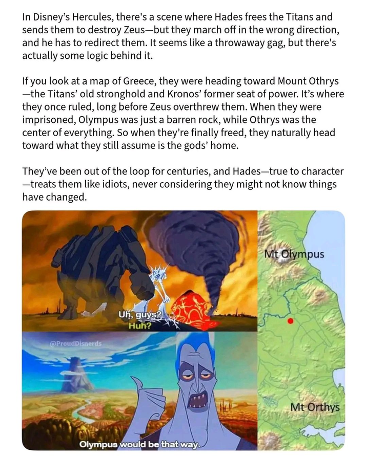 In Disney's Hercules, there's a scene where Hades frees the Titans and sends them to destroy Zeus-but they march off in the wrong direction, and he has to redirect them. It seems like a throwaway gag, but there's actually some logic behind it. If you look at a map of Greece, they were heading toward Mount Othrys -the Titans' old stronghold and Kronos' former seat of power. It's where they once ruled, long before Zeus overthrew them. When they were imprisoned, Olympus was just a barren rock, while Othrys was the center of everything. So when they're finally freed, they naturally head toward what they still assume is the gods' home. They've been out of the loop for centuries, and Hades-true to character ―treats them like idiots, never considering they might not know things have changed. @ProudDisnerds Uh, guys? Huh? Olympus would be that way. Mt Olympus Mt Orthys