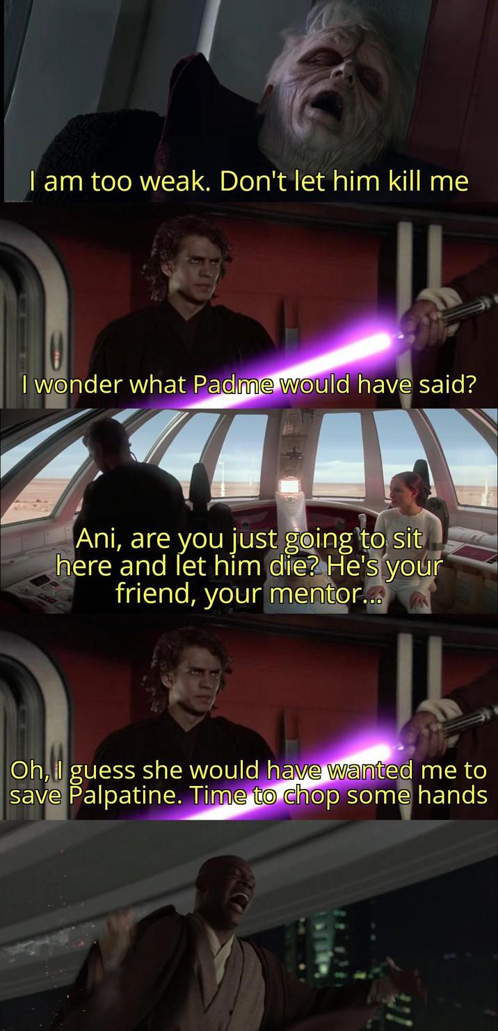 I am too weak. Don't let him kill me I wonder what Padme would have said? Ani, are you just going to sit here and let him die? He's your friend, your mentor... Oh, I guess she would have wanted me to save Palpatine. Time to chop some hands