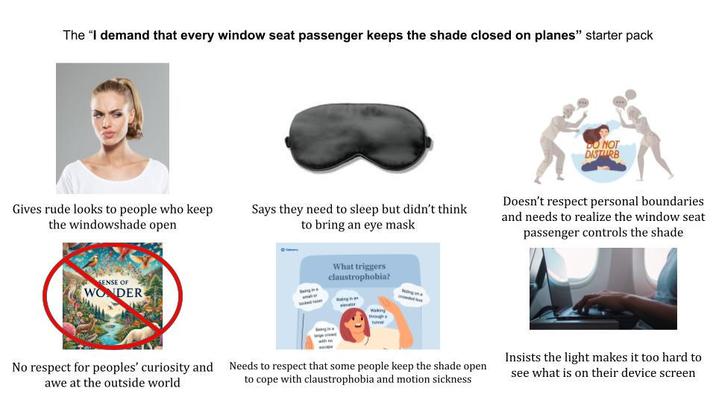 The "I demand that every window seat passenger keeps the shade closed on planes" starter pack DO NOT DISTURB Gives rude looks to people who keep the windowshade open Says they need to sleep but didn't think to bring an eye mask Doesn't respect personal boundaries and needs to realize the window seat passenger controls the shade SENSE OF WONDER What triggers claustrophobia? No respect for peoples' curiosity and Needs to respect that some people keep the shade open awe at the outside world to cope with claustrophobia and motion sickness Insists the light makes it too hard to see what is on their device screen