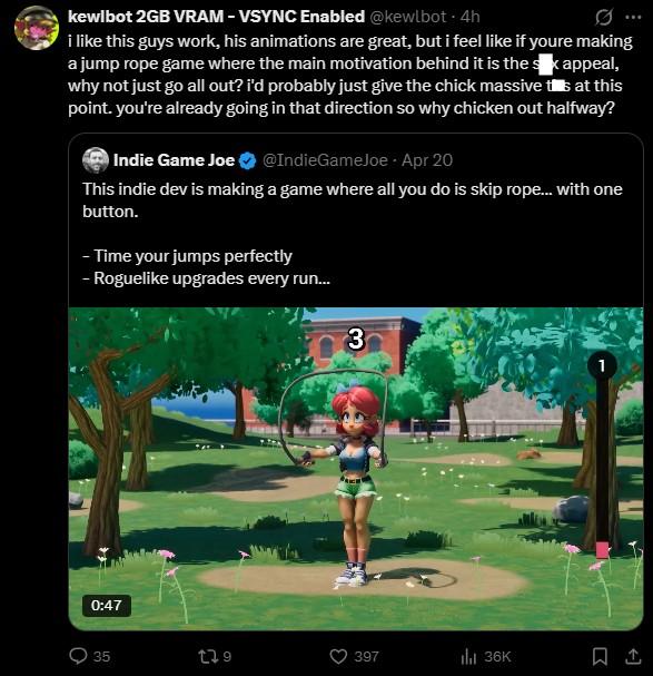 kewlbot 2GB VRAM - VSYNC Enabled @kewlbot - 4h i like this guys work, his animations are great, but i feel like if youre making a jump rope game where the main motivation behind it is the s k appeal, why not just go all out? i'd probably just give the chick massive tis at this point. you're already going in that direction so why chicken out halfway? Indie Game Joe @IndieGameJoe. Apr 20 This indie dev is making a game where all you do is skip rope... with one button. - Time your jumps perfectly - Roguelike upgrades every run... 3 0:47 35 139 397 ili 36K