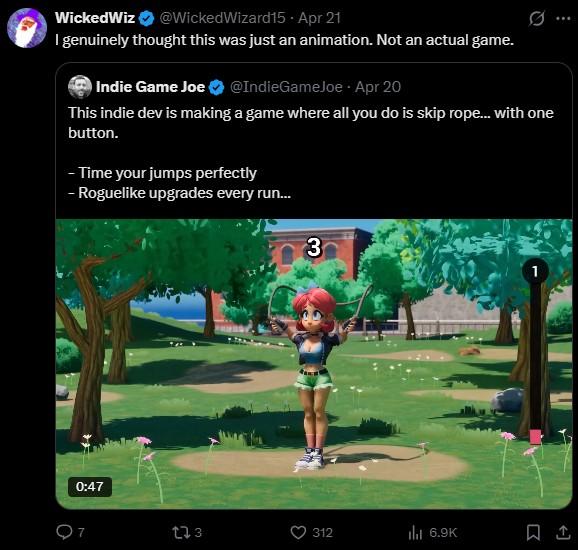 WickedWiz @WickedWizard15 - Apr 21 I genuinely thought this was just an animation. Not an actual game. Indie Game Joe @IndieGameJoe - Apr 20 0 This indie dev is making a game where all you do is skip rope... with one button. - Time your jumps perfectly - Roguelike upgrades every run... 3 0:47 173 312 ilil 6.9K 1