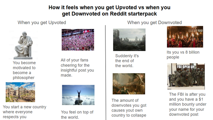 How it feels when you get Upvoted vs when you get Downvoted on Reddit starterpack When you get Upvoted When you get Downvoted You become motivated to become a philosopher All of your fans cheering for the insightful post you made. Suddenly it's the end of the world. Its you vs 8 billion people FBI OPEN UP You start a new country where everyone respects you You feel on top of the world. The amount of downvotes you got causes yout own country to collaspe The FBI is after you and you have a $1 million bounty under your name for your downvoted post
