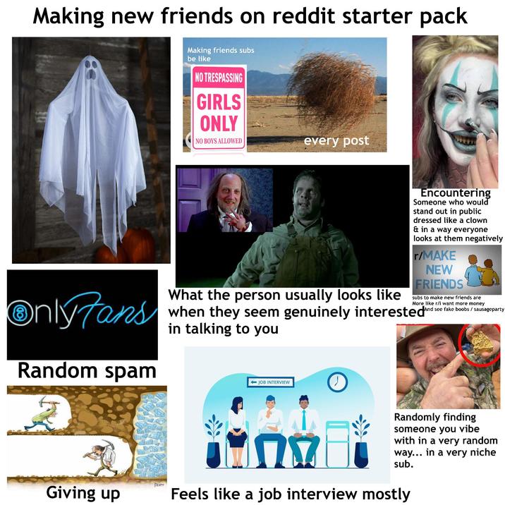 Making new friends on reddit starter pack Making friends subs be like NO TRESPASSING GIRLS ONLY NO BOYS ALLOWED every post OnlyFans Random spam Encountering Someone who would stand out in public dressed like a clown & in a way everyone looks at them negatively r/MAKE NEW FRIENDS subs to make new friends are More like r/i want more money And see fake boobs / sausageparty What the person usually looks like when they seem genuinely interested And in talking to you JOB INTERVIEW Dum Giving up Randomly finding someone you vibe with in a very random way... in a very niche sub. ΠΩ Feels like a job interview mostly