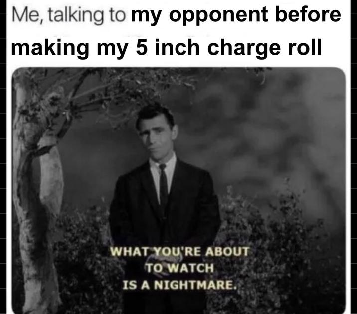 Me, talking to my opponent before making my 5 inch charge roll WHAT YOU'RE ABOUT TO WATCH IS A NIGHTMARE.