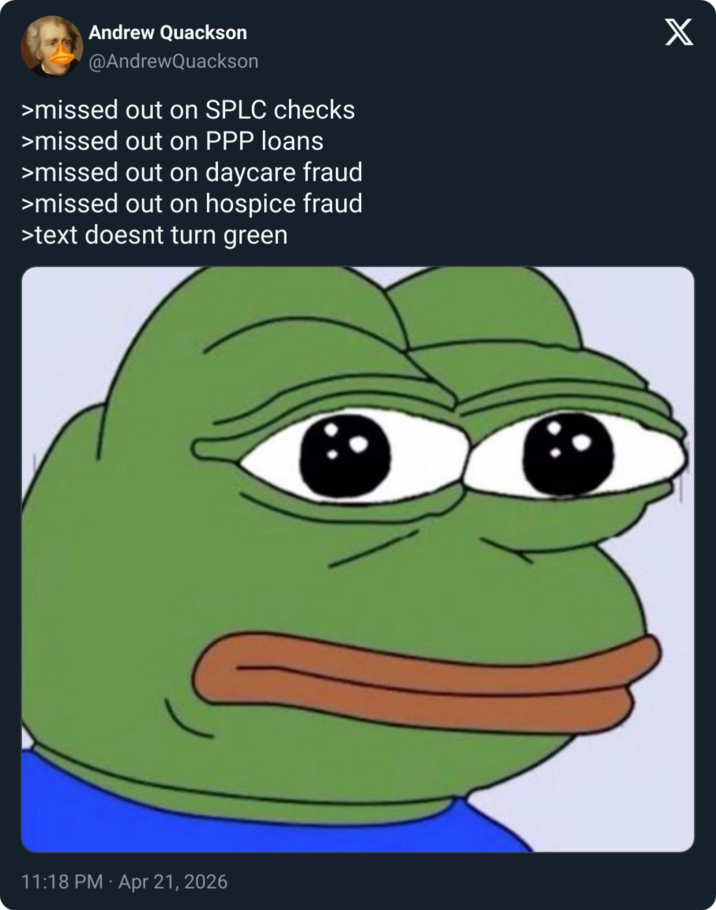 Andrew Quackson @AndrewQuackson >missed out on SPLC checks >missed out on PPP loans >missed out on daycare fraud >missed out on hospice fraud >text doesnt turn green X 11:18 PM - Apr 21, 2026