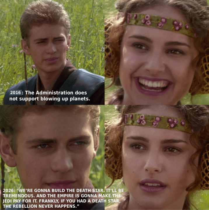 88 2016: The Administration does not support blowing up planets. 1898 2026: "WE'RE GONNA BUILD THE DEATH STAR. IT'LL BE TREMENDOUS. AND THE EMPIRE IS GONNA MAKE THE JEDI PAY FOR IT. FRANKLY, IF YOU HAD A DEATH STAR, THE REBELLION NEVER HAPPENS."