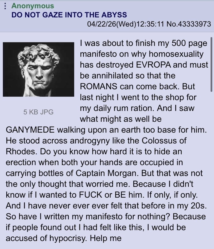 Anonymous DO NOT GAZE INTO THE ABYSS 5 KB JPG 04/22/26(Wed)12:35:11 No.43333973 I was about to finish my 500 page manifesto on why homosexuality has destroyed EVROPA and must be annihilated so that the ROMANS can come back. But last night I went to the shop for my daily rum ration. And I saw what might as well be GANYMEDE walking upon an earth too base for him. He stood across androgyny like the Colossus of Rhodes. Do you know how hard it is to hide an erection when both your hands are occupied in carrying bottles of Captain Morgan. But that was not the only thought that worried me. Because I didn't know if I wanted to F--- or BE him. If only, if only. And I have never ever ever felt that before in my 20s. So have I written my manifesto for nothing? Because if people found out I had felt like this, I would be accused of hypocrisy. Help me
