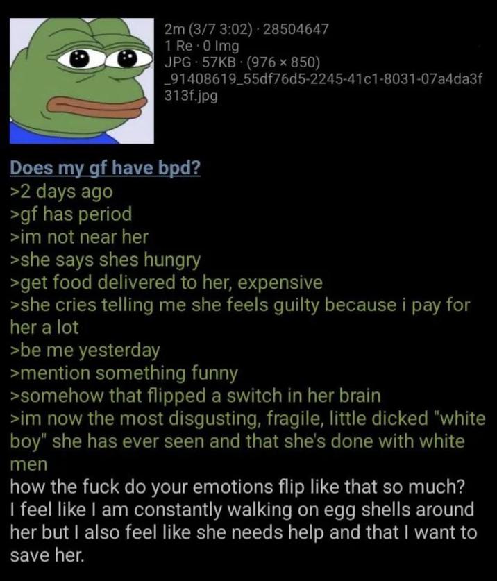 2m (3/7 3:02) 28504647 1 Re-0 Img JPG 57KB (976 × 850) _91408619_55df76d5-2245-41c1-8031-07a4da3f 313f.jpg Does my gf have bpd? >2 days ago >gf has period >im not near her >she says shes hungry >get food delivered to her, expensive >she cries telling me she feels guilty because i pay for her a lot >be me yesterday >mention something funny >somehow that flipped a switch in her brain >im now the most disgusting, fragile, little dicked "white boy" she has ever seen and that she's done with white men how the f--- do your emotions flip like that so much? I feel like I am constantly walking on egg shells around her but I also feel like she needs help and that I want to save her.