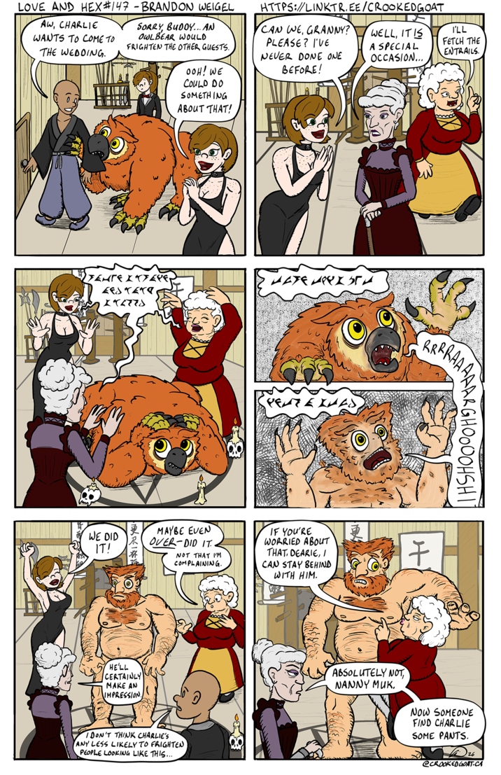 LOVE AND HEX #147 - BRANDON WEIGEL AW, CHARLIE WANTS TO COME TO THE WEDDING. SORRY, BUDDY... AN OWLBEAR WOULD FRIGHTEN THE OTHER GUESTS. OOH! WE COULD DO SOMETHING ABOUT THAT! HTTPS://LINKTR.EE/CROOKEDGOAT CAN WE, GRANNY? PLEASE? I'VE NEVER DONE ONE BEFORE! WELL, IT IS A SPECIAL OCCASION... I'LL FETCH THE ENTRAILS. YEHTE XKYEYE, LESTETO 272778 WE DID IT! нате нельга MAYBE EVEN OVER DID IT.. NOT THAT I'M COMPLAINING. IF YOU'RE WORRIED ABOUT THAT, DEARIE, I CAN STAY BEHIND WITH HIM. HE'LL CERTAINLY MAKE AN IMPRESSION. I DON'T THINK CHARLIE'S ANY LESS LIKELY TO FRIGHTEN PEOPLE LOOKING LIKE THIS... RRRRGHOOOOHSHI 7 ABSOLUTELY NOT NANNY MUK. NOW SOMEONE FIND CHARLIE SOME PANTS. 26 @CROOKED GOAT.CA