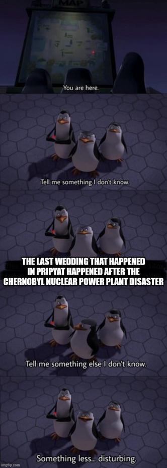 You are here. Tell me something I don't know. THE LAST WEDDING THAT HAPPENED IN PRIPYAT HAPPENED AFTER THE CHERNOBYL NUCLEAR POWER PLANT DISASTER Tell me something else I don't know. imgflip.com Something less... disturbing.