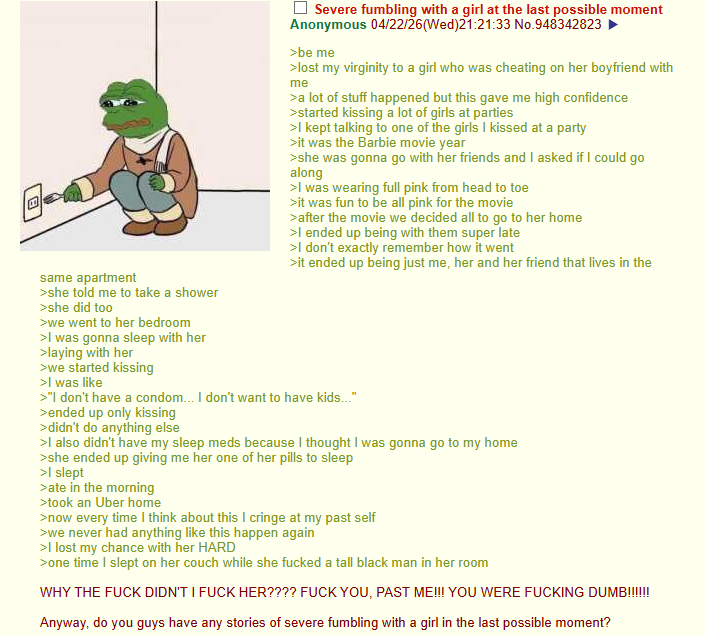 same apartment >she told me to take a shower >she did too >we went to her bedroom >I was gonna sleep with her >laying with her >we started kissing >I was like Severe fumbling with a girl at the last possible moment Anonymous 04/22/26(Wed)21:21:33 No.948342823 >be me >lost my virginity to a girl who was cheating on her boyfriend with me >a lot of stuff happened but this gave me high confidence >started kissing a lot of girls at parties >I kept talking to one of the girls I kissed at a party >it was the Barbie movie year >she was gonna go with her friends and I asked if I could go along >I was wearing full pink from head to toe >it was fun to be all pink for the movie >after the movie we decided all to go to her home >I ended up being with them super late >I don't exactly remember how it went >it ended up being just me, her and her friend that lives in the >"I don't have a condom... I don't want to have kids..." >ended up only kissing >didn't do anything else >I also didn't have my sleep meds because I thought I was gonna go to my home >she ended up giving me her one of her pills to sleep >I slept >ate in the morning >took an Uber home >now every time I think about this I cringe at my past self >we never had anything like this happen again >I lost my chance with her HARD >one time I slept on her couch while she f----- a tall black man in her room WHY THE F--- DIDN'T I F--- HER???? F--- YOU, PAST ME!!! YOU WERE F------ DUMB!!!!!! Anyway, do you guys have any stories of severe fumbling with a girl in the last possible moment? 回