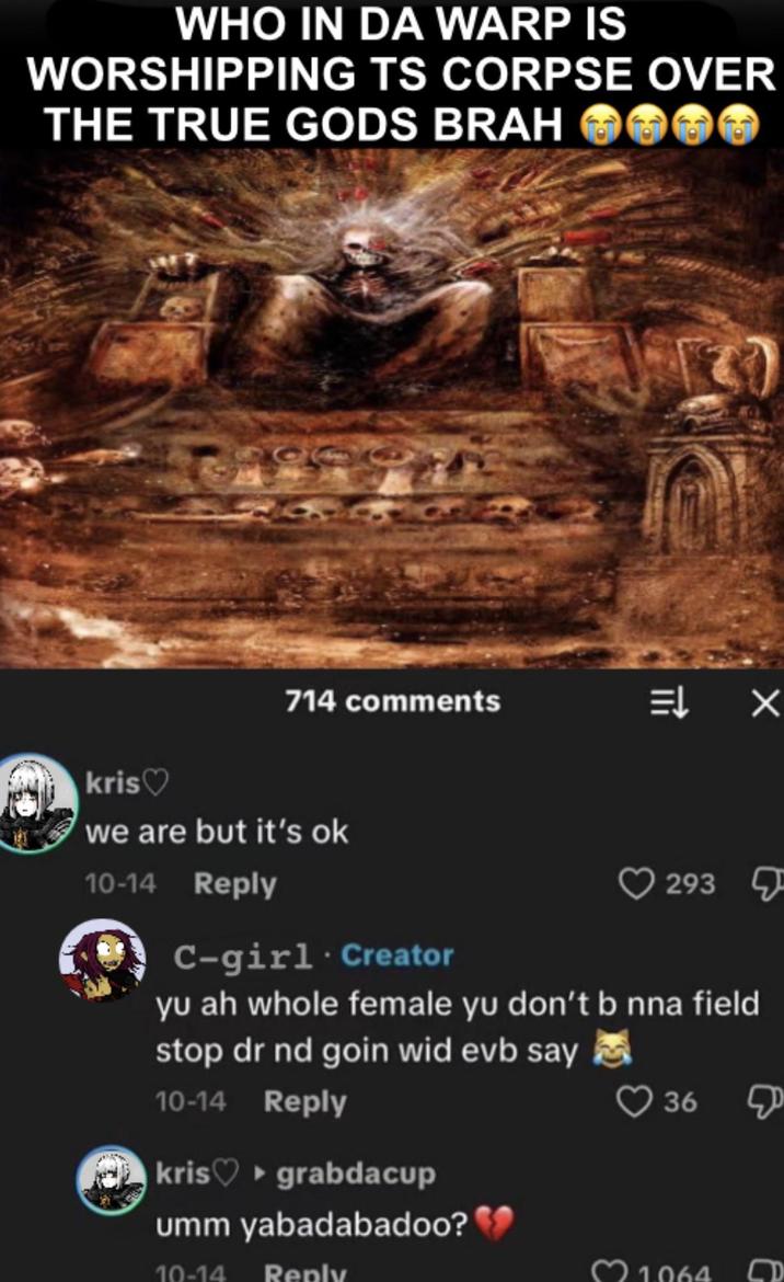 WHO IN DA WARP IS WORSHIPPING TS CORPSE OVER THE TRUE GODS BRAH kris♡ 714 comments = X we are but it's ok 10-14 Reply 293 C-girl. Creator yu ah whole female yu don't b nna field stop dr nd goin wid evb say 10-14 Reply kris ▸grabdacup umm yabadabadoo? 10-14 Reply 36 1064 D