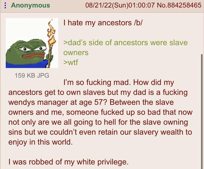 Anonymous 159 KB JPG 08/21/22(Sun)01:00:07 No.884258465 I hate my ancestors /b/ >dad's side of ancestors were slave owners >w-- I'm so f------ mad. How did my ancestors get to own slaves but my dad is a f------ wendys manager at age 57? Between the slave owners and me, someone f----- up so bad that now not only are we all going to hell for the slave owning sins but we couldn't even retain our slavery wealth to enjoy in this world. I was robbed of my white privilege.