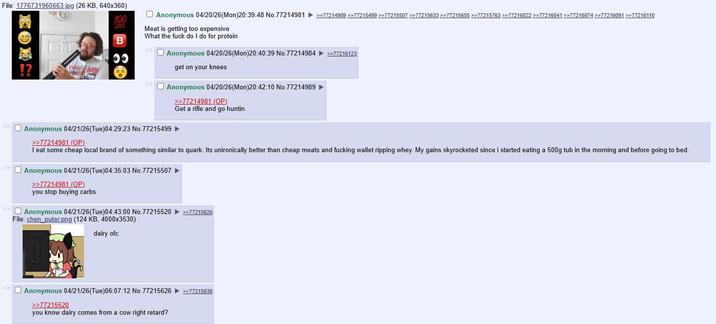 File: 1776731960663.jpg (26 KB, 640x360) 100 B 00 Anonymous 04/20/26(Mon)20:39:48 No.77214981 >>77214989 >>77215499 >>77215507 >>77215633 >>77215655 >>77215763 >>77216022 >>77216041 >>77216074 >>77216091 >>77216110 Meat is getting too expensive What the f--- do I do for protein Anonymous 04/20/26(Mon)20:40:39 No.77214984 >>77216123 get on your knees Anonymous 04/20/26(Mon)20:42:10 No.77214989 >>77214981 (OP) Get a rifle and go huntin. Anonymous 04/21/26(Tue)04:29:23 No.77215499 >>77214981 (OP) I eat some cheap local brand of something similar to quark. Its unironically better than cheap meats and f------ wallet ripping whey. My gains skyrocketed since i started eating a 500g tub in the morning and before going to bed. Anonymous 04/21/26(Tue)04:35:03 No.77215507 >>77214981 (OP) you stop buying carbs Anonymous 04/21/26(Tue)04:43:00 No.77215520 File: chen_puter.png (124 KB, 4000x3530) dairy ofc >>77215626 Anonymous 04/21/26(Tue)06:07:12 No. 77215626 >>77215638 >>77215520 you know dairy comes from a cow right retard?