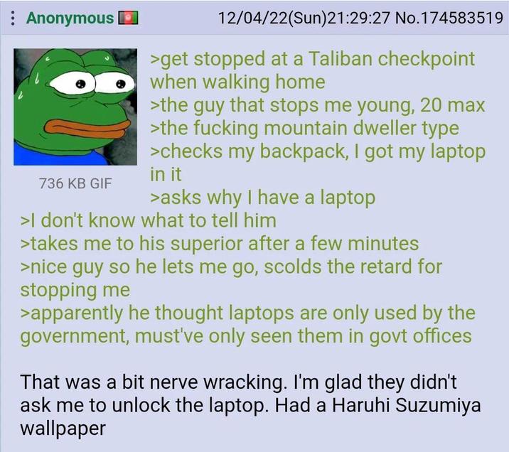 Anonymous 736 KB GIF 12/04/22(Sun)21:29:27 No.174583519 >get stopped at a Taliban checkpoint when walking home >the guy that stops me young, 20 max >the f------ mountain dweller type >checks my backpack, I got my laptop in it >asks why I have a laptop >I don't know what to tell him >takes me to his superior after a few minutes >nice guy so he lets me go, scolds the retard for stopping me >apparently he thought laptops are only used by the government, must've only seen them in govt offices That was a bit nerve wracking. I'm glad they didn't ask me to unlock the laptop. Had a Haruhi Suzumiya wallpaper