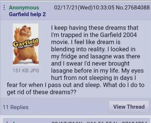 Anonymous Garfield help 2 Garfield The Movie 151 KB JPG 02/17/21(Wed)10:33:05 No.27684088 I keep having these dreams that I'm trapped in the Garfield 2004 movie. I feel like dream is blending into reality. I looked in my fridge and lasagne was there and I swear I'd never brought lasagne before in my life. My eyes hurt from not sleeping in days I fear for when I pass out and sleep. What do I do to get rid of these dreams?? 11 Replies 00617010 View Thread